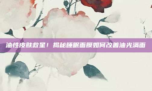 油性皮肤救星！揭秘睡眠面膜如何改善油光满面