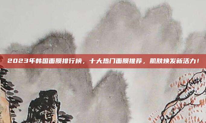 2023年韩国面膜排行榜，十大热门面膜推荐，肌肤焕发新活力！