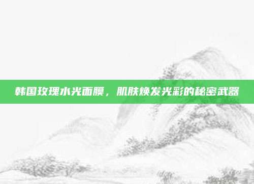韩国玫瑰水光面膜，肌肤焕发光彩的秘密武器