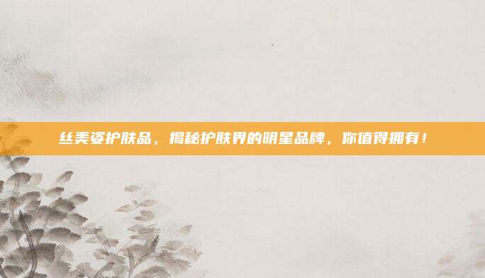 丝美姿护肤品，揭秘护肤界的明星品牌，你值得拥有！
