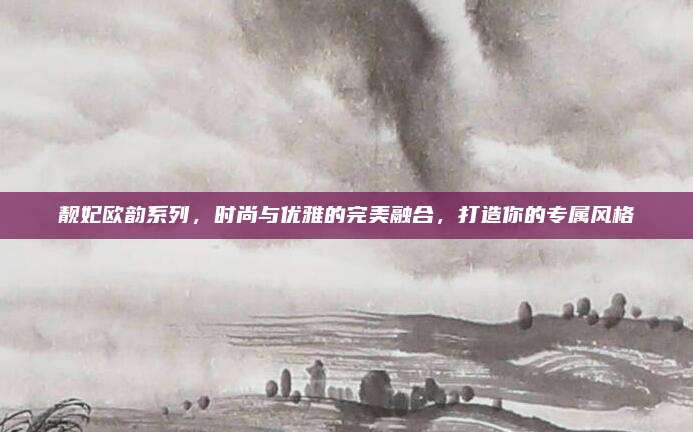 靓妃欧韵系列，时尚与优雅的完美融合，打造你的专属风格