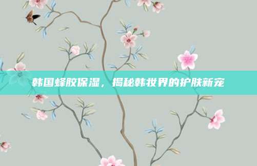 韩国蜂胶保湿，揭秘韩妆界的护肤新宠