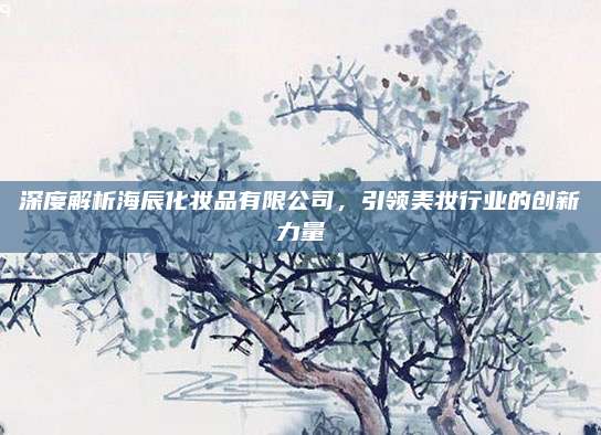 深度解析海辰化妆品有限公司，引领美妆行业的创新力量
