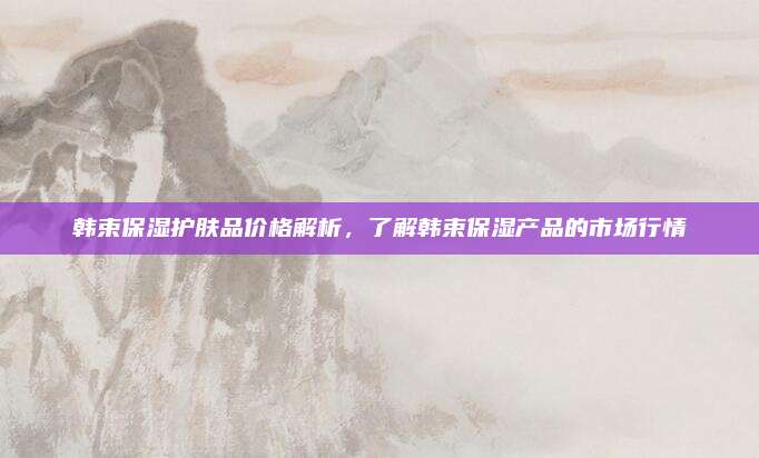 韩束保湿护肤品价格解析，了解韩束保湿产品的市场行情