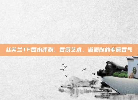 丝芙兰TF香水评测，香氛艺术，邂逅你的专属香气