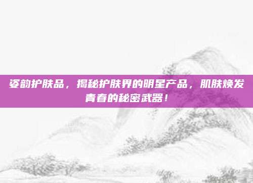 姿韵护肤品，揭秘护肤界的明星产品，肌肤焕发青春的秘密武器！