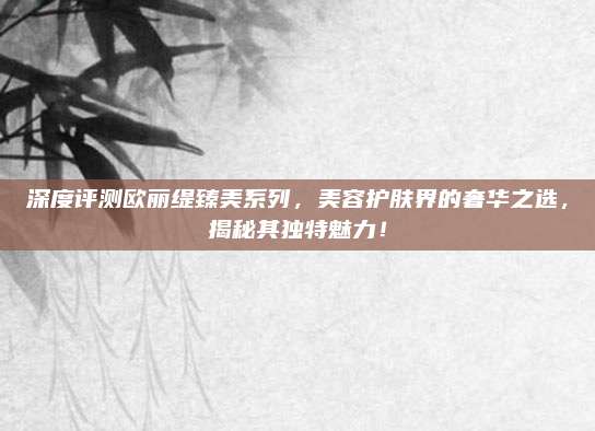 深度评测欧丽缇臻美系列，美容护肤界的奢华之选，揭秘其独特魅力！