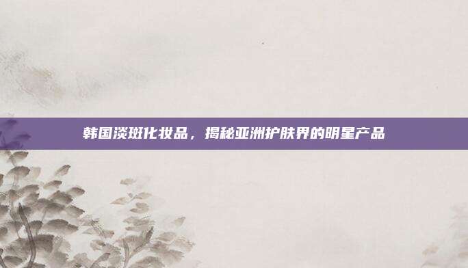 韩国淡斑化妆品，揭秘亚洲护肤界的明星产品