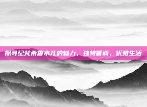 探寻纪梵希香水兀的魅力，独特香调，优雅生活