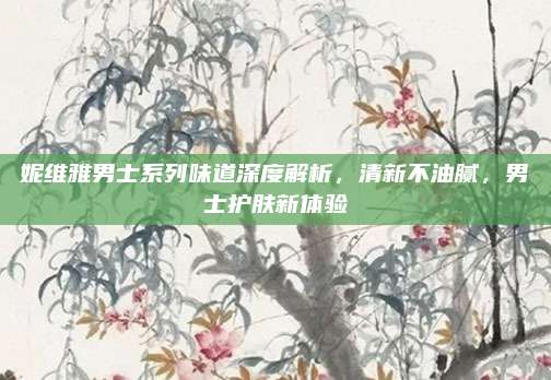 妮维雅男士系列味道深度解析，清新不油腻，男士护肤新体验