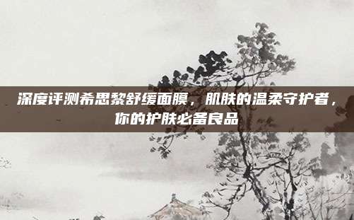 深度评测希思黎舒缓面膜，肌肤的温柔守护者，你的护肤必备良品