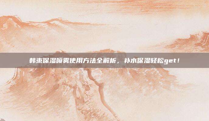 韩束保湿喷雾使用方法全解析，补水保湿轻松get！