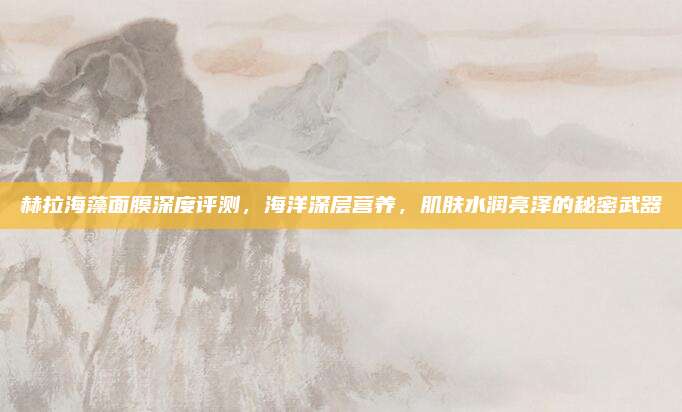 赫拉海藻面膜深度评测，海洋深层营养，肌肤水润亮泽的秘密武器
