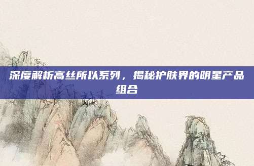 深度解析高丝所以系列,揭秘护肤界的明星产品组合