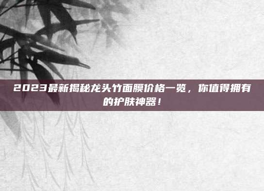2023最新揭秘龙头竹面膜价格一览,你值得拥有的护肤神器!