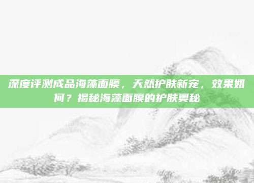 深度评测成品海藻面膜，天然护肤新宠，效果如何？揭秘海藻面膜的护肤奥秘