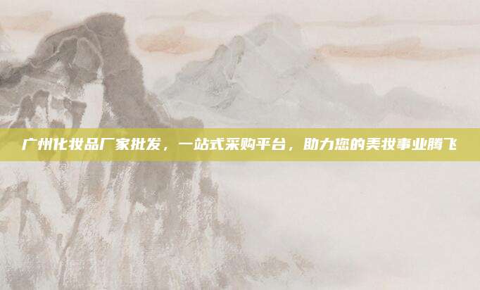 广州化妆品厂家批发，一站式采购平台，助力您的美妆事业腾飞
