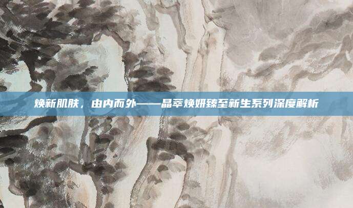 焕新肌肤，由内而外——晶萃焕妍臻至新生系列深度解析
