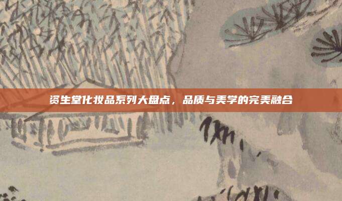 资生堂化妆品系列大盘点，品质与美学的完美融合