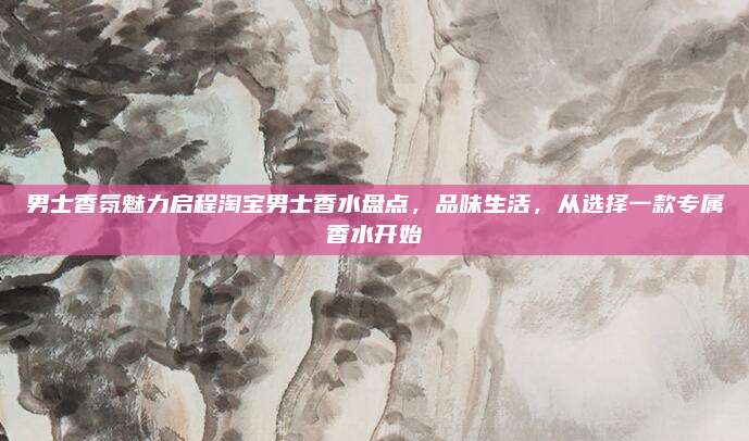 男士香氛魅力启程淘宝男士香水盘点,品味生活,从选择一款专属香水开始