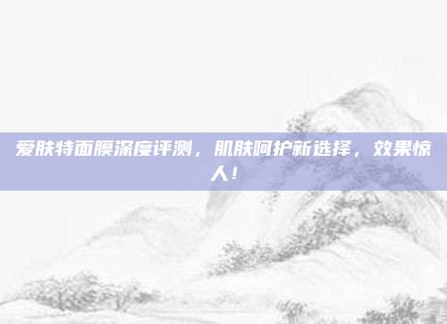 爱肤特面膜深度评测,肌肤呵护新选择,效果惊人!