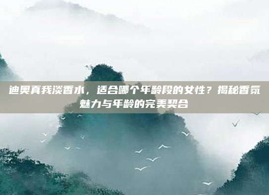 迪奥真我淡香水，适合哪个年龄段的女性？揭秘香氛魅力与年龄的完美契合