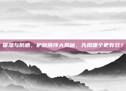 保湿与防晒，护肤顺序大揭秘，先用哪个更有效？