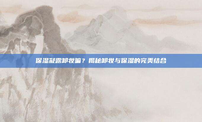 保湿凝露卸妆嘛？揭秘卸妆与保湿的完美结合