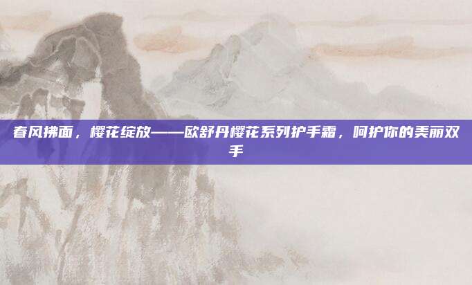 春风拂面,樱花绽放——欧舒丹樱花系列护手霜,呵护你的美丽双手