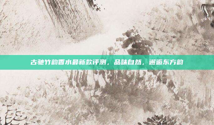 古驰竹韵香水最新款评测，品味自然，邂逅东方韵