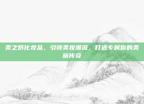 美之娇化妆品，引领美妆潮流，打造专属你的美丽传奇
