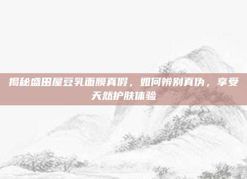 揭秘盛田屋豆乳面膜真假，如何辨别真伪，享受天然护肤体验