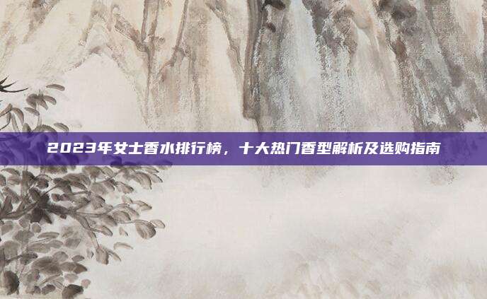2023年女士香水排行榜，十大热门香型解析及选购指南