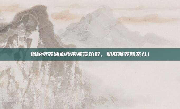揭秘紫苏油面膜的神奇功效，肌肤保养新宠儿！