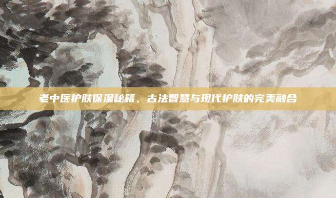 老中医护肤保湿秘籍，古法智慧与现代护肤的完美融合