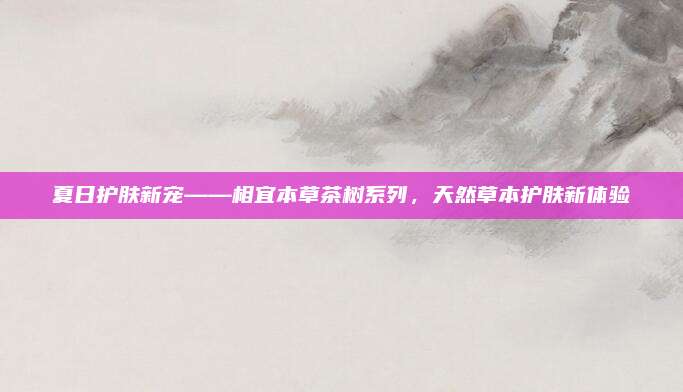 夏日护肤新宠——相宜本草茶树系列，天然草本护肤新体验
