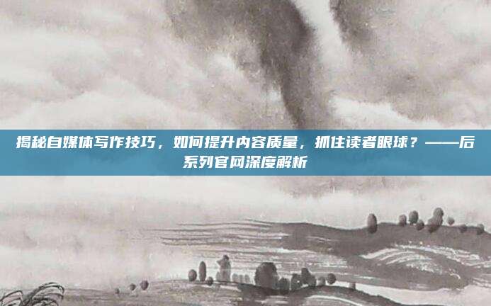 揭秘自媒体写作技巧，如何提升内容质量，抓住读者眼球？——后系列官网深度解析