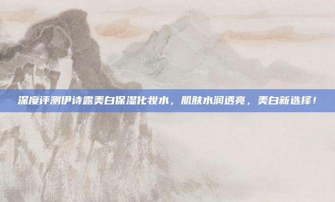 深度评测伊诗露美白保湿化妆水，肌肤水润透亮，美白新选择！