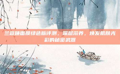 兰蔻睡面膜绿色版评测，深层滋养，焕发肌肤光彩的秘密武器