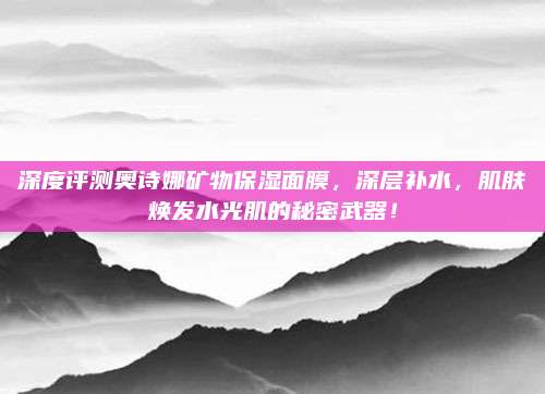 深度评测奥诗娜矿物保湿面膜，深层补水，肌肤焕发水光肌的秘密武器！