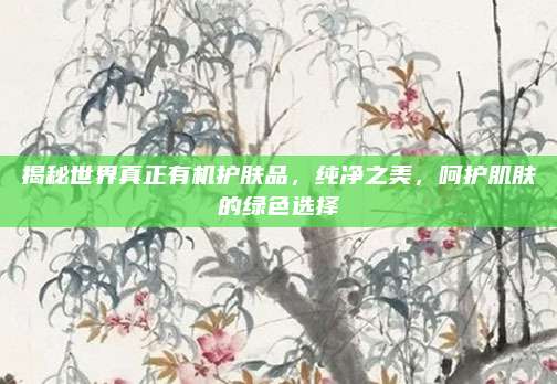 揭秘世界真正有机护肤品，纯净之美，呵护肌肤的绿色选择