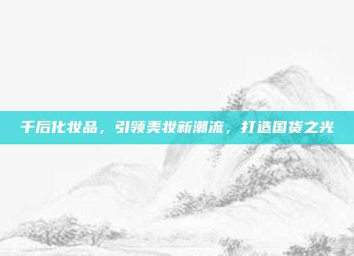 千后化妆品，引领美妆新潮流，打造国货之光