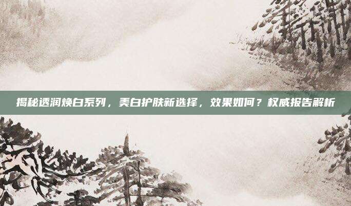 揭秘透润焕白系列，美白护肤新选择，效果如何？权威报告解析