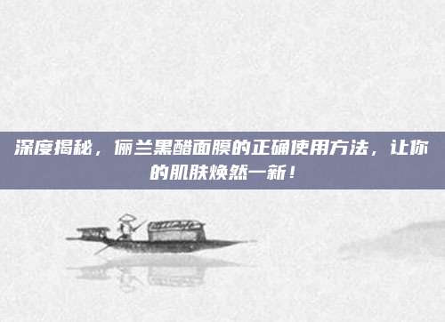 深度揭秘，俪兰黑醋面膜的正确使用方法，让你的肌肤焕然一新！