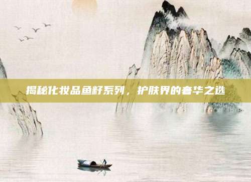 揭秘化妆品鱼籽系列，护肤界的奢华之选