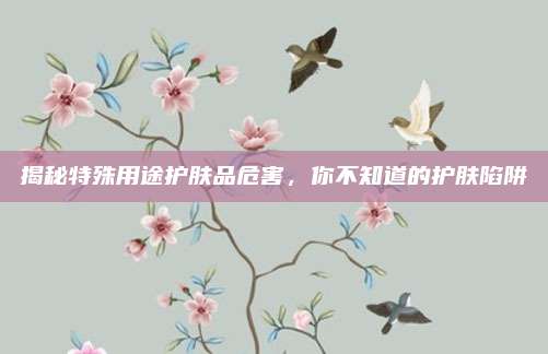 揭秘特殊用途护肤品危害，你不知道的护肤陷阱
