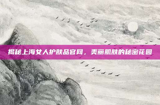 揭秘上海女人护肤品官网，美丽肌肤的秘密花园