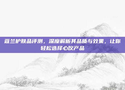 蔻兰护肤品评测，深度解析其品质与效果，让你轻松选择心仪产品