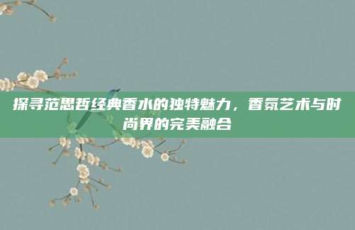 探寻范思哲经典香水的独特魅力，香氛艺术与时尚界的完美融合