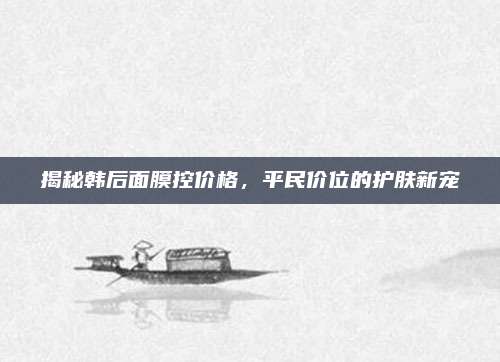 揭秘韩后面膜控价格，平民价位的护肤新宠